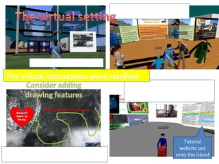 1. The  setting for the meetings 2. The first meeting; going over the instructions  on location 3.  Improving  independent  instruction:  placing instructional & interactive materials on the island 4.  Ongoing:  making animated tutorials to teach tech & the adventure & game concept Tutorial website put onto the island The virtual interactions were clarified 