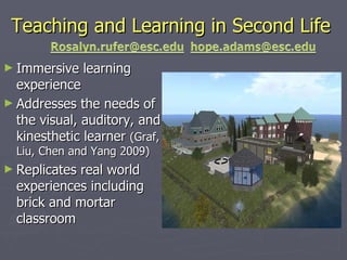 Teaching and Learning in Second Life Immersive learning experience Addresses the needs of the visual, auditory, and kinesthetic learner  (Graf, Liu, Chen and Yang 2009)  Replicates real world experiences including brick and mortar classroom 