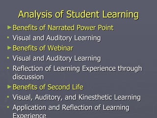 Analysis of Student Learning Benefits of Narrated Power Point Visual and Auditory Learning Benefits of Webinar Visual and Auditory Learning Reflection of Learning Experience through discussion Benefits of Second Life Visual, Auditory, and Kinesthetic Learning Application and Reflection of Learning Experience 