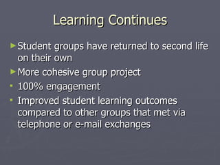 Learning Continues Student groups have returned to second life on their own  More cohesive group project 100% engagement Improved student learning outcomes compared to other groups that met via telephone or e-mail exchanges 