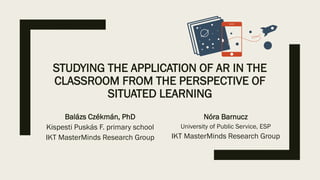 STUDYING THE APPLICATION OF AR IN THE
CLASSROOM FROM THE PERSPECTIVE OF
SITUATED LEARNING
Balázs Czékmán, PhD
Kispesti Puskás F. primary school
IKT MasterMinds Research Group
Nóra Barnucz
University of Public Service, ESP
IKT MasterMinds Research Group
 