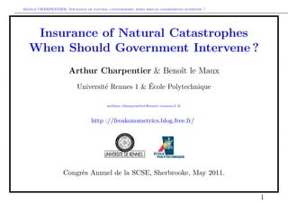 Arthur CHARPENTIER, Insurance of natural catastrophes: when should governments intervene ?




    Insurance of Natural Catastrophes
   When Should Government Intervene ?
                      Arthur Charpentier & Benoît le Maux
                          Université Rennes 1 & École Polytechnique

                                         arthur.charpentier@univ-rennes1.fr



                                 http ://freakonometrics.blog.free.fr/




                   Congrès Annuel de la SCSE, Sherbrooke, May 2011.


                                                                                             1
 