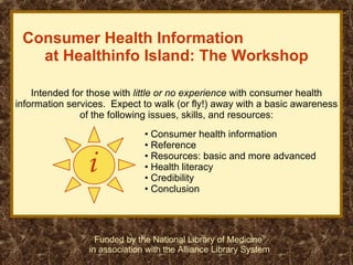 Consumer Health Information  at Healthinfo Island: The Workshop Intended for those with  little or no experience  with consumer health information services.  Expect to walk (or fly!) away with a basic awareness of the following issues, skills, and resources: i ,[object Object],[object Object],[object Object],[object Object],[object Object],[object Object],Funded by the National Library of Medicine  in association with the Alliance Library System 