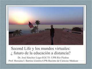 Second Life y los mundos virtuales: ¿ futuro de la educación a distancia? Dr. José Sánchez Lugo-EGCTI- UPR-Rio Piedras Prof. Rossana I. Barrios Lloréns-UPR-Recinto de Ciencias Médicas 