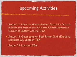 upcoming Activities August 11: Meet on Virtual Harlem. Search for Virtual Harlem and meet in the Welcome Center/Abyssinian Church at 6:00pm Central Time August 18: Guest speaker: Beth Ritter-Guth (Desderia Stockton-SL). Location TBA August 25: Location TBA 