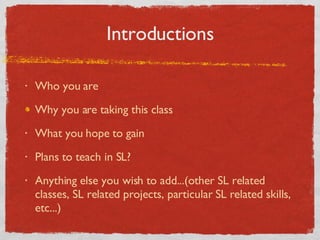 Introductions Who you are Why you are taking this class What you hope to gain Plans to teach in SL? Anything else you wish to add...(other SL related classes, SL related projects, particular SL related skills, etc...) 