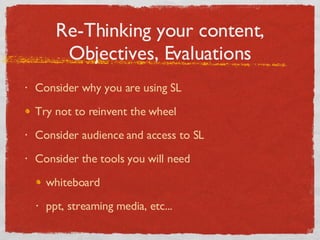 Re-Thinking your content, Objectives, Evaluations Consider why you are using SL Try not to reinvent the wheel Consider audience and access to SL Consider the tools you will need whiteboard ppt, streaming media, etc... 