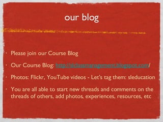 our blog Please join our Course Blog Our Course Blog:  http://slclassmanagement.blogspot.com / Photos: Flickr, YouTube videos - Let’s tag them: sleducation You are all able to start new threads and comments on the threads of others, add photos, experiences, resources, etc 