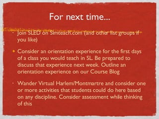 For next time... Join SLED on Simteach.com (and other list groups if you like) Consider an orientation experience for the first days of a class you would teach in SL. Be prepared to discuss that experience next week. Outline an orientation experience on our Course Blog Wander Virtual Harlem/Montmartre and consider one or more activities that students could do here based on any discipline. Consider assessment while thinking of this 