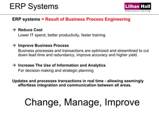 ERP Systems ERP systems  = Result of Business Process Engineering Reduce Cost Lower IT spend, better productivity, faster training Improve Business Process Business processes and transactions are optimized and streamlined to cut down lead time and redundancy, improve accuracy and higher yield. Increase The Use of Information and Analytics For decision making and strategic planning Updates and processes transactions in real time - allowing seemingly effortless integration and communication between all areas.  Change, Manage, Improve 