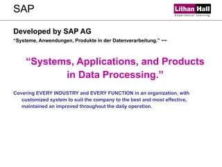 SAP Developed by SAP AG “ Systeme, Anwendungen, Produkte in der Datenverarbeitung.” ~~ “ Systems, Applications, and Products in Data Processing.” Covering EVERY INDUSTRY and EVERY FUNCTION in an organization, with customized system to suit the company to the best and most effective, maintained an improved throughout the daily operation. 