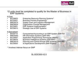 12 units must be completed to qualify for the Master of Business in ERP Systems: 6 Core : BCO6603 Enterprise Resource Planning Systems* BCO5501  Business Process Engineering* BMO5574  Supply Chain and Logistics Management BMO6624  Organisation Change Management BCO5651  ERP Systems Implementation* BCO6615  Strategic Use of ERP Systems 6 Specialized : BAO6714  Computerised Accounting in an ERP System (SAP FI)* BMO5565  HR Information Systems (SAP HR)* BCO5647  Application Programming Techniques (ABAP)*  BCO6676 Business Intelligence Systems (SAP BW)* BMO5575 Planning and Control through ERP Systems (SAP PP) * BCO5655  IS Applications Development (SAP Project)* * Involves intense focus on SAP   Master of Business in ERP Systems SL-DOC005-V2.0 