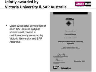 Jointly awarded by  Victoria University & SAP Australia Upon successful completion of each SAP-related subject, students will receive a certificate jointly awarded by Victoria University and SAP Australia. 