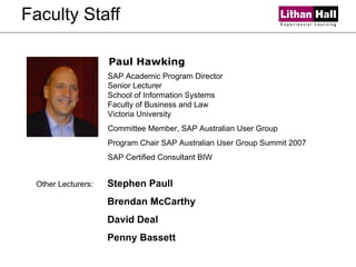 Faculty Staff SAP Academic Program Director  Senior Lecturer School of Information Systems  Faculty of Business and Law Victoria University Committee Member, SAP Australian User Group Program Chair SAP Australian User Group Summit 2007  SAP Certified Consultant BIW   Paul Hawking Other Lecturers: Stephen Paull Brendan McCarthy David Deal Penny Bassett 