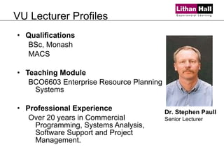 VU Lecturer Profiles Qualifications BSc, Monash MACS  Teaching Module BCO6603 Enterprise Resource Planning Systems Professional Experience Over 20 years in Commercial Programming, Systems Analysis, Software Support and Project Management.  Dr. Stephen Paull Senior Lecturer 