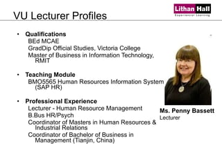 VU Lecturer Profiles Qualifications BEd MCAE GradDip Official Studies, Victoria College Master of Business in Information Technology, RMIT  Teaching Module BMO5565 Human Resources Information System (SAP HR) Professional Experience Lecturer - Human Resource Management B.Bus HR/Psych Coordinator of Masters in Human Resources & Industrial Relations Coordinator of Bachelor of Business in Management (Tianjin, China)  Ms. Penny Bassett Lecturer 