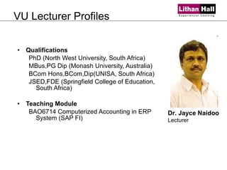 VU Lecturer Profiles Qualifications PhD (North West University, South Africa) MBus,PG Dip (Monash University, Australia) BCom Hons,BCom,Dip(UNISA, South Africa) JSED,FDE (Springfield College of Education, South Africa)  Teaching Module BAO6714 Computerized Accounting in ERP System (SAP FI) Dr. Jayce Naidoo Lecturer 