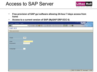 Access to SAP Server Free provision of SAP gui software allowing 24-hour 7-days access from home Access to a current version of SAP (MySAP ERP ECC 6) 