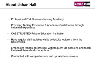 About Lithan Hall Professional IT & Business training Academy Providing Tertiary Education & Academic Qualification through industrial experience CASETRUSTED Private Education Institution Have regular distinguished visits by faculty lecturers from the Universities Emphasize ‘hands-on-practice’ with frequent lab sessions and teach the latest theoretical concepts in IT Conducted with comprehensive and updated courseware 