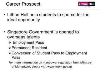 Career Prospect Lithan Hall help students to source for the ideal opportunity Singapore Government is opened to overseas talents Employment Pass Permanent Resident Conversion of Student Pass to Employment Pass For more information on manpower regulation from Ministry of Manpower, please visit www.mom.gov.sg 