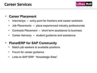 Career Services Career Placement  Internships  –  entry point for freshers and career switchers Job Placements  –  place experienced industry professionals Contracts Placement  –  short term assistance to business Career Advisory  –  student guidance and assistance PlanetERP for SAP Community  Match job seekers to available positions Forum for career guidance Links to SAP ERP  “Knowledge Sites” 