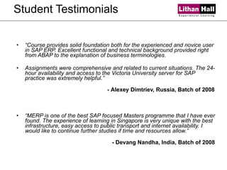 Student Testimonials “ Course provides solid foundation both for the experienced and novice user in SAP ERP. Excellent functional and technical background provided right from ABAP to the explanation of business terminologies. Assignments were comprehensive and related to current situations. The 24-hour availability and access to the Victoria University server for SAP practice was extremely helpful.” -  Alexey Dimtriev, Russia, Batch of 2008 “ MERP is one of the best SAP focused Masters programme that I have ever found. The experience of learning in Singapore is very unique with the best infrastructure, easy access to public transport and internet availability. I would like to continue further studies if time and resources allow.”   - Devang Nandha, India, Batch of 2008 