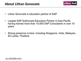 Lithan Genovate is education partner of SAP Largest SAP Authorized Education Partner in Asia Pacific having trained more than 10,000 SAP Consultants in over 10 years Strong presence in Asia: including Singapore, India, Malaysia, Sri Lanka, Thailand About Lithan Genovate SL-DOC005-V2.0 