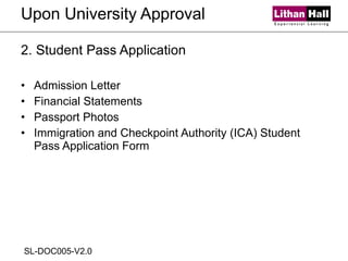 Upon University Approval 2. Student Pass Application Admission Letter Financial Statements Passport Photos Immigration and Checkpoint Authority (ICA) Student Pass Application Form SL-DOC005-V2.0 