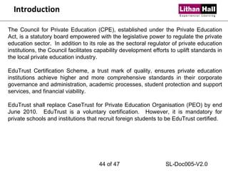 Introduction The Council for Private Education (CPE), established under the Private Education Act, is a statutory board empowered with the legislative power to regulate the private education sector.  In addition to its role as the sectoral regulator of private education institutions, the Council facilitates capability development efforts to uplift standards in the local private education industry. EduTrust Certification Scheme, a trust mark of quality, ensures private education institutions achieve higher and more comprehensive standards in their corporate governance and administration, academic processes, student protection and support services, and financial viability. EduTrust shall replace CaseTrust for Private Education Organisation (PEO) by end June 2010.  EduTrust is a voluntary certification.  However, it is mandatory for private schools and institutions that recruit foreign students to be EduTrust certified.  of 47 SL-Doc005-V2.0 