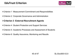 EduTrust Criterion Criterion 1  Measurement Commitment and Responsibilities Criterion 2  Corporate Governance and Administration Criterion 3  External Recruitment Agents Criterion 4  Student Protection and Support Services Criterion 5  Academic Processes and Assessment of Students Criterion 6  Quality Assurance, Monitoring and Results  of 47 SL-Doc005-V2.0 