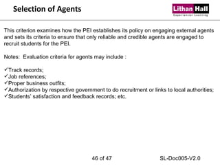 Selection of Agents This criterion examines how the PEI establishes its policy on engaging external agents and sets its criteria to ensure that only reliable and credible agents are engaged to recruit students for the PEI. Notes:  Evaluation criteria for agents may include : Track records; Job references; Proper business outfits; Authorization by respective government to do recruitment or links to local authorities; Students’ satisfaction and feedback records; etc.  of 47 SL-Doc005-V2.0 