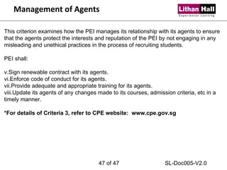Management of Agents This criterion examines how the PEI manages its relationship with its agents to ensure that the agents protect the interests and reputation of the PEI by not engaging in any misleading and unethical practices in the process of recruiting students.   PEI shall: Sign renewable contract with its agents. Enforce code of conduct for its agents. Provide adequate and appropriate training for its agents. Update its agents of any changes made to its courses, admission criteria, etc in a timely manner.   *For details of Criteria 3, refer to CPE website:  www.cpe.gov.sg  of 47 SL-Doc005-V2.0 