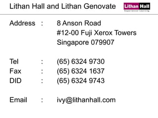 Lithan Hall and Lithan Genovate Address :  8 Anson Road #12-00 Fuji Xerox Towers Singapore 079907 Tel : (65) 6324 9730 Fax : (65) 6324 1637 DID : (65) 6324 9743 Email : [email_address] 