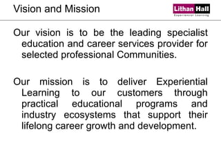 Vision and Mission Our vision is to be the leading specialist education and career services provider for selected professional Communities. Our mission is to deliver Experiential Learning to our customers through practical educational programs and industry ecosystems that support their lifelong career growth and development. 