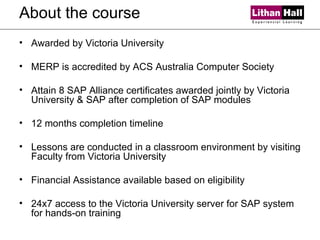 About the course Awarded by Victoria University MERP is accredited by ACS Australia Computer Society Attain 8 SAP Alliance certificates awarded jointly by Victoria University & SAP after completion of SAP modules 12 months completion timeline Lessons are conducted in a classroom environment by visiting Faculty from Victoria University Financial Assistance available based on eligibility 24x7 access to the Victoria University server for SAP system for hands-on training 