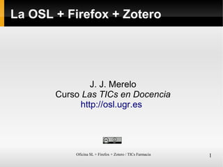 Oficina SL + Firefox + Zotero / TICs Farmacia 1
La OSL + Firefox + Zotero
J. J. Merelo
Curso Las TICs en Docencia
http://osl.ugr.es
 