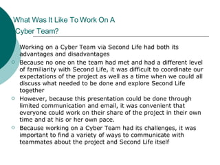 What Was It Like To Work On A  Cyber Team?   Working on a Cyber Team via Second Life had both its advantages and disadvantages Because no one on the team had met and had a different level of familiarity with Second Life, it was difficult to coordinate our expectations of the project as well as a time when we could all discuss what needed to be done and explore Second Life together However, because this presentation could be done through limited communication and email, it was convenient that everyone could work on their share of the project in their own time and at his or her own pace. Because working on a Cyber Team had its challenges, it was important to find a variety of ways to communicate with teammates about the project and Second Life itself  