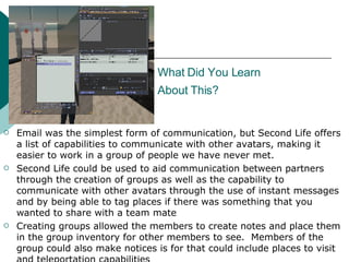 What Did You Learn  About This?   Email was the simplest form of communication, but Second Life offers a list of capabilities to communicate with other avatars, making it easier to work in a group of people we have never met.  Second Life could be used to aid communication between partners through the creation of groups as well as the capability to communicate with other avatars through the use of instant messages and by being able to tag places if there was something that you wanted to share with a team mate Creating groups allowed the members to create notes and place them in the group inventory for other members to see.  Members of the group could also make notices is for that could include places to visit and teleportation capabilities  