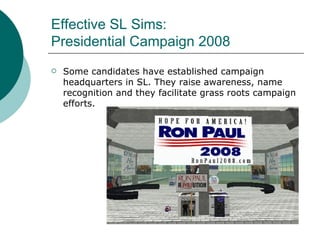 Effective SL Sims:  Presidential Campaign 2008 Some candidates have established campaign headquarters in SL. They raise awareness, name recognition and they facilitate grass roots campaign efforts. 
