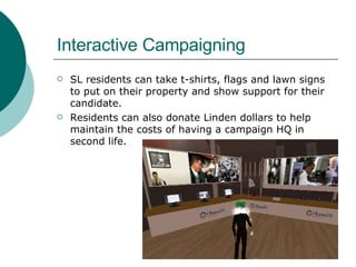 Interactive Campaigning SL residents can take t-shirts, flags and lawn signs to put on their property and show support for their candidate.  Residents can also donate Linden dollars to help maintain the costs of having a campaign HQ in second life.  