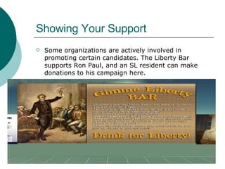 Showing Your Support Some organizations are actively involved in promoting certain candidates. The Liberty Bar supports Ron Paul, and an SL resident can make donations to his campaign here.  