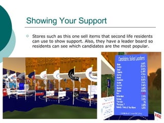 Showing Your Support Stores such as this one sell items that second life residents can use to show support. Also, they have a leader board so residents can see which candidates are the most popular.  