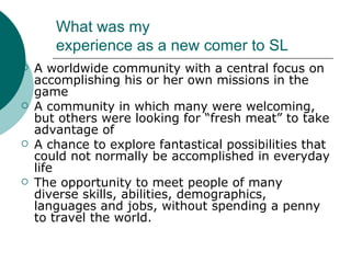 What was my  experience as a new comer to SL A worldwide community with a central focus on accomplishing his or her own missions in the game A community in which many were welcoming, but others were looking for “fresh meat” to take advantage of A chance to explore fantastical possibilities that could not normally be accomplished in everyday life The opportunity to meet people of many diverse skills, abilities, demographics, languages and jobs, without spending a penny to travel the world.  
