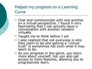 Helped my progress on a Learning Curve Chat and communicate with one another on a virtual perspective. I found it very fascinating that I can actually have a conversation with another resident virtually. Taught me to think before I act I also realized that not everyone is who they claim to be and getting a “virtual trust” is sometimes not even what it may seem to be. As you progress in the game, you learn more about yourself, but you also get access to more features, allowing you to progressively learn. 