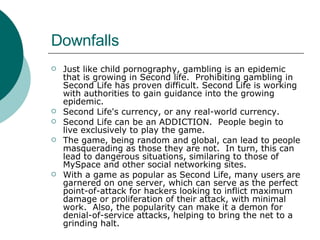 Downfalls Just like child pornography, gambling is an epidemic that is growing in Second life.  Prohibiting gambling in Second Life has proven difficult. Second Life is working with authorities to gain guidance into the growing epidemic. Second Life's currency, or any real-world currency.  Second Life can be an ADDICTION.  People begin to live exclusively to play the game. The game, being random and global, can lead to people masquerading as those they are not.  In turn, this can lead to dangerous situations, similaring to those of MySpace and other social networking sites. With a game as popular as Second Life, many users are garnered on one server, which can serve as the perfect point-of-attack for hackers looking to inflict maximum damage or proliferation of their attack, with minimal work.  Also, the popularity can make it a demon for denial-of-service attacks, helping to bring the net to a grinding halt. 