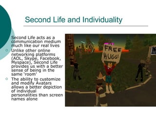 Second Life and Individuality Second Life acts as a communication medium much like our real lives Unlike other online networking platforms (AOL, Skype, Facebook, Myspace), Second Life provides us with a better sense of being in the same ‘room’ The ability to customize and modify Avatars allows a better depiction of individual personalities than screen names alone 