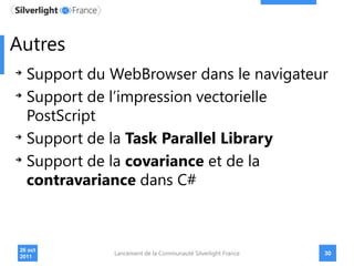Autres
   Support du WebBrowser dans le navigateur
   Support de l’impression vectorielle
   PostScript
   Support de la Task Parallel Library
   Support de la covariance et de la
   contravariance dans C#



 26 oct
              Lancement de la Communauté Silverlight France   30
 2011
 