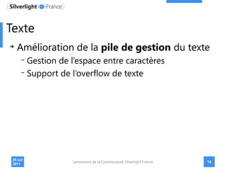 Texte
   Amélioration de la pile de gestion du texte
          Gestion de l’espace entre caractères
          Support de l’overflow de texte




 26 oct
                      Lancement de la Communauté Silverlight France   14
 2011
 