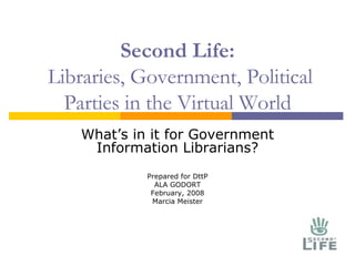Second Life:  Libraries, Government, Political Parties in the Virtual World What’s in it for Government Information Librarians? Prepared for DttP ALA GODORT February, 2008 Marcia Meister 