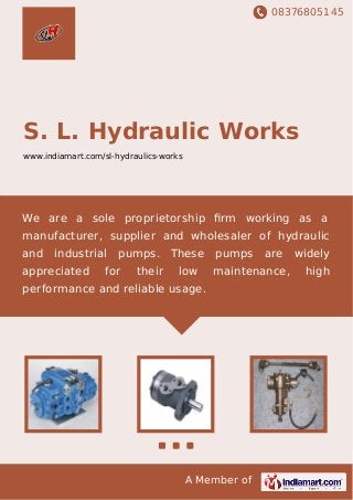08376805145
A Member of
S. L. Hydraulic Works
www.indiamart.com/sl-hydraulics-works
We are a sole proprietorship ﬁrm working as a
manufacturer, supplier and wholesaler of hydraulic
and industrial pumps. These pumps are widely
appreciated for their low maintenance, high
performance and reliable usage.
 